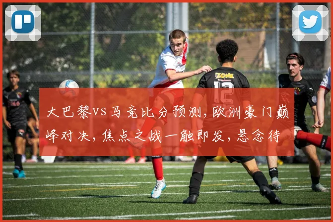 大巴黎vs马竞比分预测,欧洲豪门巅峰对决,焦点之战一触即发,悬念待解,谁将问鼎