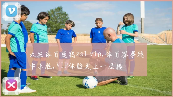 大发体育蓖稳zs1 vip,体育赛事稳中求胜,VIP体验更上一层楼